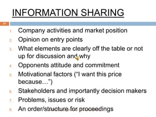 INFORMATION SHARING
1. Company activities and market position
2. Opinion on entry points
3. What elements are clearly off the table or not
up for discussion and why
4. Opponents attitude and commitment
5. Motivational factors (“I want this price
because…”)
6. Stakeholders and importantly decision makers
7. Problems, issues or risk
8. An order/structure for proceedingsCABM Pantnagar 2010-12 Sachin&Tarini
31
 