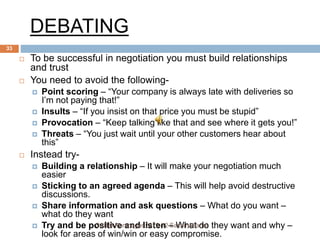 DEBATING
 To be successful in negotiation you must build relationships
and trust
 You need to avoid the following-
 Point scoring – “Your company is always late with deliveries so
I’m not paying that!”
 Insults – “If you insist on that price you must be stupid”
 Provocation – “Keep talking like that and see where it gets you!”
 Threats – “You just wait until your other customers hear about
this”
 Instead try-
 Building a relationship – It will make your negotiation much
easier
 Sticking to an agreed agenda – This will help avoid destructive
discussions.
 Share information and ask questions – What do you want –
what do they want
 Try and be positive and listen – What do they want and why –
look for areas of win/win or easy compromise.
CABM Pantnagar 2010-12 Sachin&Tarini
33
 