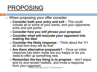 PROPOSING
 When proposing your offer consider
 Consider both your entry and exit – This could
include all or some of your wants, and your opponents
entry and exit points
 Consider how you will phrase your proposal
 Consider what will motivate your opponent into
making the deal
 Consider the likely response – Think about the “if I
do that then they will do that”
 Are there alternative proposals? – Once an initial
response has been made are you happy or do you
need to offer up something new.
 Remember the key thing is to propose – don’t argue
and try and remain realistic, and invite a response
from your opponent.CABM Pantnagar 2010-12 Sachin&Tarini
34
 