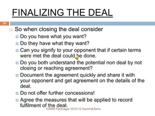 FINALIZING THE DEAL
 So when closing the deal consider
 Do you have what you want?
 Do they have what they want?
 Can you signify to your opponent that if certain terms
were met the deal could be done.
 Do you both understand the potential non deal by not
closing or reaching agreement?
 Document the agreement quickly and share it with
your opponent and get agreement on the details of the
deal.
 Do not offer further concessions!
 Agree the measures that will be applied to record
fulfilment of the deal.
CABM Pantnagar 2010-12 Sachin&Tarini
35
 