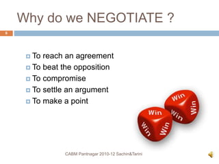 Why do we NEGOTIATE ?
 To reach an agreement
 To beat the opposition
 To compromise
 To settle an argument
 To make a point
CABM Pantnagar 2010-12 Sachin&Tarini
6
 