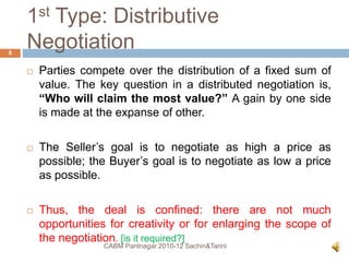1st Type: Distributive
Negotiation
 Parties compete over the distribution of a fixed sum of
value. The key question in a distributed negotiation is,
“Who will claim the most value?” A gain by one side
is made at the expanse of other.
 The Seller’s goal is to negotiate as high a price as
possible; the Buyer’s goal is to negotiate as low a price
as possible.
 Thus, the deal is confined: there are not much
opportunities for creativity or for enlarging the scope of
the negotiation. [is it required?]
CABM Pantnagar 2010-12 Sachin&Tarini
8
 