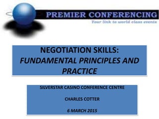 NEGOTIATION SKILLS:
FUNDAMENTAL PRINCIPLES AND
PRACTICE
SILVERSTAR CASINO CONFERENCE CENTRE
CHARLES COTTER
6 MARCH 2015
 