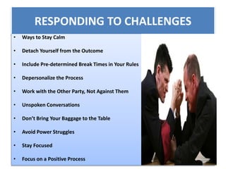 RESPONDING TO CHALLENGES
• Ways to Stay Calm
• Detach Yourself from the Outcome
• Include Pre-determined Break Times in Your Rules
• Depersonalize the Process
• Work with the Other Party, Not Against Them
• Unspoken Conversations
• Don’t Bring Your Baggage to the Table
• Avoid Power Struggles
• Stay Focused
• Focus on a Positive Process
 