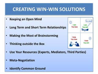 CREATING WIN-WIN SOLUTIONS
• Keeping an Open Mind
• Long Term and Short Term Relationships
• Making the Most of Brainstorming
• Thinking outside the Box
• Use Your Resources (Experts, Mediators, Third Parties)
• Meta-Negotiation
• Identify Common Ground
 