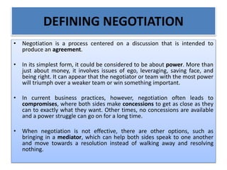 DEFINING NEGOTIATION
• Negotiation is a process centered on a discussion that is intended to
produce an agreement.
• In its simplest form, it could be considered to be about power. More than
just about money, it involves issues of ego, leveraging, saving face, and
being right. It can appear that the negotiator or team with the most power
will triumph over a weaker team or win something important.
• In current business practices, however, negotiation often leads to
compromises, where both sides make concessions to get as close as they
can to exactly what they want. Other times, no concessions are available
and a power struggle can go on for a long time.
• When negotiation is not effective, there are other options, such as
bringing in a mediator, which can help both sides speak to one another
and move towards a resolution instead of walking away and resolving
nothing.
 