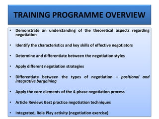 TRAINING PROGRAMME OVERVIEW
• Demonstrate an understanding of the theoretical aspects regarding
negotiation
• Identify the characteristics and key skills of effective negotiators
• Determine and differentiate between the negotiation styles
• Apply different negotiation strategies
• Differentiate between the types of negotiation – positional and
integrative bargaining
• Apply the core elements of the 4-phase negotiation process
• Article Review: Best practice negotiation techniques
• Integrated, Role Play activity (negotiation exercise)
 