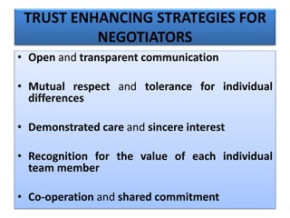 TRUST ENHANCING STRATEGIES FOR
NEGOTIATORS
• Open and transparent communication
• Mutual respect and tolerance for individual
differences
• Demonstrated care and sincere interest
• Recognition for the value of each individual
team member
• Co-operation and shared commitment
 