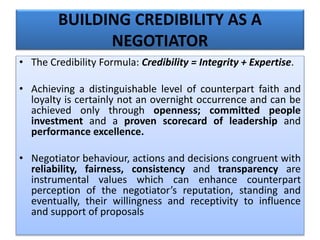BUILDING CREDIBILITY AS A
NEGOTIATOR
• The Credibility Formula: Credibility = Integrity + Expertise.
• Achieving a distinguishable level of counterpart faith and
loyalty is certainly not an overnight occurrence and can be
achieved only through openness; committed people
investment and a proven scorecard of leadership and
performance excellence.
• Negotiator behaviour, actions and decisions congruent with
reliability, fairness, consistency and transparency are
instrumental values which can enhance counterpart
perception of the negotiator’s reputation, standing and
eventually, their willingness and receptivity to influence
and support of proposals
 