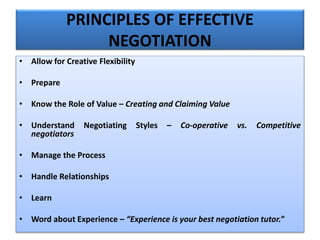 PRINCIPLES OF EFFECTIVE
NEGOTIATION
• Allow for Creative Flexibility
• Prepare
• Know the Role of Value – Creating and Claiming Value
• Understand Negotiating Styles – Co-operative vs. Competitive
negotiators
• Manage the Process
• Handle Relationships
• Learn
• Word about Experience – “Experience is your best negotiation tutor.”
 