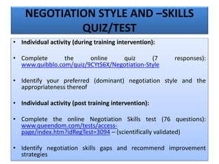 NEGOTIATION STYLE AND –SKILLS
QUIZ/TEST
• Individual activity (during training intervention):
• Complete the online quiz (7 responses):
www.quibblo.com/quiz/9CYtS6X/Negotiation-Style
• Identify your preferred (dominant) negotiation style and the
appropriateness thereof
• Individual activity (post training intervention):
• Complete the online Negotiation Skills test (76 questions):
www.queendom.com/tests/access-
page/index.htm?idRegTest=3094 – (scientifically validated)
• Identify negotiation skills gaps and recommend improvement
strategies
 