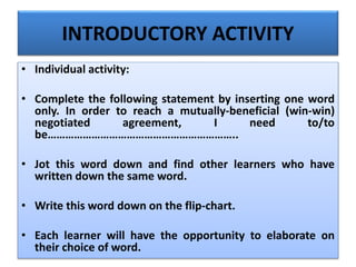 INTRODUCTORY ACTIVITY
• Individual activity:
• Complete the following statement by inserting one word
only. In order to reach a mutually-beneficial (win-win)
negotiated agreement, I need to/to
be………………………………………………………..
• Jot this word down and find other learners who have
written down the same word.
• Write this word down on the flip-chart.
• Each learner will have the opportunity to elaborate on
their choice of word.
 