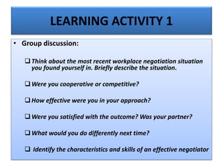 LEARNING ACTIVITY 1
• Group discussion:
Think about the most recent workplace negotiation situation
you found yourself in. Briefly describe the situation.
Were you cooperative or competitive?
How effective were you in your approach?
Were you satisfied with the outcome? Was your partner?
What would you do differently next time?
 Identify the characteristics and skills of an effective negotiator
 