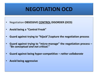 NEGOTIATION OCD
• Negotiation OBSESSIVE CONTROL DISORDER (OCD)
• Avoid being a “Control Freak”
• Guard against trying to “hijack”/capture the negotiation process
• Guard against trying to “micro-manage” the negotiation process –
“Be conceptual and not critical.”
• Guard against being hyper-competitive – rather collaborate
• Avoid being aggressive
 