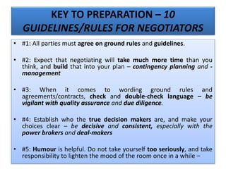 KEY TO PREPARATION – 10
GUIDELINES/RULES FOR NEGOTIATORS
• #1: All parties must agree on ground rules and guidelines.
• #2: Expect that negotiating will take much more time than you
think, and build that into your plan – contingency planning and -
management
• #3: When it comes to wording ground rules and
agreements/contracts, check and double-check language – be
vigilant with quality assurance and due diligence.
• #4: Establish who the true decision makers are, and make your
choices clear – be decisive and consistent, especially with the
power brokers and deal-makers
• #5: Humour is helpful. Do not take yourself too seriously, and take
responsibility to lighten the mood of the room once in a while –
 
