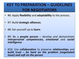 KEY TO PREPARATION – GUIDELINES
FOR NEGOTIATORS
• #6: Apply flexibility and adaptability to the process.
• #7: Build strategic alliances.
• #8: Set yourself up to learn.
• #9: Be a people person – develop and demonstrate
interpersonal competencies, emotional and social
intelligence
• #10: Use collaboration to preserve relationships and
build trust – be hard on the problem (negotiated
issue) and soft on the person
 