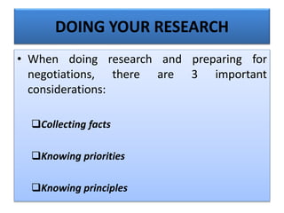 DOING YOUR RESEARCH
• When doing research and preparing for
negotiations, there are 3 important
considerations:
Collecting facts
Knowing priorities
Knowing principles
 