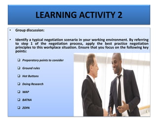 LEARNING ACTIVITY 2
• Group discussion:
• Identify a typical negotiation scenario in your working environment. By referring
to step 1 of the negotiation process, apply the best practice negotiation
principles to this workplace situation. Ensure that you focus on the following key
points:
 Preparatory points to consider
 Ground rules
 Hot Buttons
 Doing Research
 WAP
 BATNA
 ZOPA
 