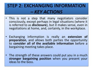 STEP 2: EXCHANGING INFORMATION
– KEY ACTIONS
• This is not a step that many negotiators consider
consciously, except perhaps in legal situations (where it
is referred to as disclosure), but it makes sense, even in
negotiations at home, and, certainly, in the workplace.
• Exchanging information is really an extension of
preparation, and allows both parties the opportunity
to consider all of the available information before a
bargaining meeting takes place.
• The strength of these answers could put you in a much
stronger bargaining position when you present your
ideas to the boss.
 