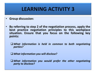 LEARNING ACTIVITY 3
• Group discussion:
• By referring to step 2 of the negotiation process, apply the
best practice negotiation principles to this workplace
situation. Ensure that you focus on the following key
points:
What information is held in common to both negotiating
parties?
What information you will disclose?
What information you would prefer the other negotiating
party to disclose?
 