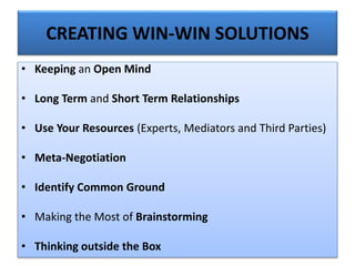 CREATING WIN-WIN SOLUTIONS
• Keeping an Open Mind
• Long Term and Short Term Relationships
• Use Your Resources (Experts, Mediators and Third Parties)
• Meta-Negotiation
• Identify Common Ground
• Making the Most of Brainstorming
• Thinking outside the Box
 
