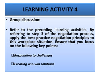 LEARNING ACTIVITY 4
• Group discussion:
• Refer to the preceding learning activities. By
referring to step 3 of the negotiation process,
apply the best practice negotiation principles to
this workplace situation. Ensure that you focus
on the following key points:
Responding to challenges
Creating win-win solutions
 