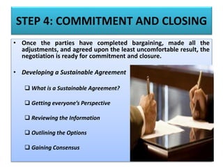 STEP 4: COMMITMENT AND CLOSING
• Once the parties have completed bargaining, made all the
adjustments, and agreed upon the least uncomfortable result, the
negotiation is ready for commitment and closure.
• Developing a Sustainable Agreement
 What is a Sustainable Agreement?
 Getting everyone’s Perspective
 Reviewing the Information
 Outlining the Options
 Gaining Consensus
 