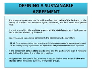 DEFINING A SUSTAINABLE
AGREEMENT
• A sustainable agreement can be said to reflect the reality of the business i.e. the
reality of business and economic cycles, industries, and real issues that people
face.
• It must also reflect the multiple aspects of the stakeholders who both provide
input, and are affected by the results.
• In developing a sustainable agreement, the partners must ensure that:
 #1: The organizations that they negotiate on behalf of are interested in having an agreement
 #2: The negotiating organizations will enforce and take part in the terms of that agreement.
• If the agreement cannot stand on its own, and the parties who sign it refuse to
use it, then the paper it is printed on is useless.
• An agreement also cannot focus on one aspect of the business when the business
impacts other industries, cultures, or linguistic groups.
 