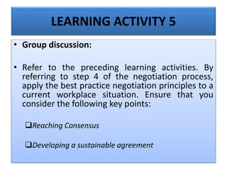 LEARNING ACTIVITY 5
• Group discussion:
• Refer to the preceding learning activities. By
referring to step 4 of the negotiation process,
apply the best practice negotiation principles to a
current workplace situation. Ensure that you
consider the following key points:
Reaching Consensus
Developing a sustainable agreement
 