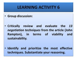 LEARNING ACTIVITY 6
• Group discussion:
• Critically review and evaluate the 13
negotiation techniques from the article (John
Rampton), in terms of viability and
sustainability.
• Identify and prioritize the most effective
techniques. Substantiate your reasoning.
 
