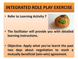 INTEGRATED ROLE PLAY EXERCISE
• Refer to Learning Activity 7
• The facilitator will provide you with detailed
learning instructions.
• Objective: Apply what you’ve learnt the past
two days about negotiation to reach a
mutually beneficial (win-win) agreement.
 