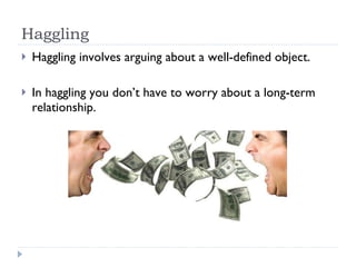 Haggling Haggling involves arguing about a well-defined object. In haggling you don’t have to worry about a long-term relationship. 