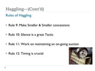 Haggling—(Cont’d) Rules of Haggling Rule 9: Make Smaller & Smaller concessions Rule 10: Silence is a great Tactic Rule 11: Work on maintaining an on-going auction Rule 12: Timing is crucial 