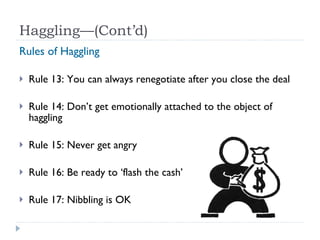 Haggling—(Cont’d) Rules of Haggling Rule 13: You can always renegotiate after you close the deal Rule 14: Don’t get emotionally attached to the object of haggling Rule 15: Never get angry Rule 16: Be ready to ‘flash the cash’ Rule 17: Nibbling is OK 