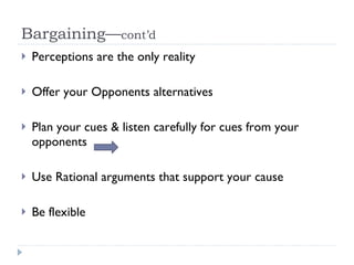 Bargaining— cont’d Perceptions are the only reality Offer your Opponents alternatives Plan your cues & listen carefully for cues from your opponents  Use Rational arguments that support your cause Be flexible 