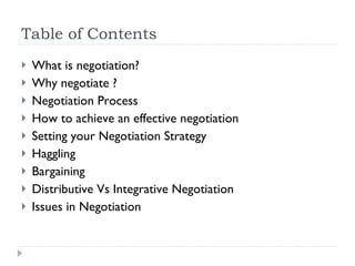 Table of Contents What is negotiation? Why negotiate ? Negotiation Process How to achieve an effective negotiation Setting your Negotiation Strategy Haggling Bargaining Distributive Vs Integrative Negotiation Issues in Negotiation 