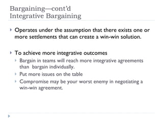 Bargaining—cont’d Integrative Bargaining Operates under the assumption that there exists one or more settlements that can create a win-win solution. To achieve more integrative outcomes Bargain in teams will reach more integrative agreements than  bargain individually.  Put more issues on the table Compromise may be your worst enemy in negotiating a win-win agreement. 