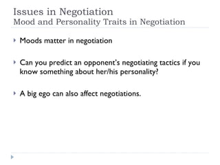 Issues in Negotiation Mood and Personality Traits in Negotiation Moods matter in negotiation Can you predict an opponent’s negotiating tactics if you know something about her/his personality? A big ego can also affect negotiations. 