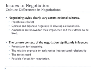 Issues in Negotiation  Culture Differences in Negotiations Negotiating styles clearly vary across national cultures. French like conflict Chinese and Japanese negotiate to develop a relationship. Americans are known for their impatience and their desire to be liked. The culture context of the negotiation significantly influences  Preparation for bargaining The relative emphasis on task versus interpersonal relationship The tactics used Possible Venues for negotiation. 