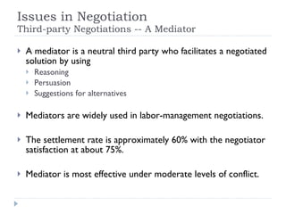 Issues in Negotiation Third-party Negotiations -- A Mediator A mediator is a neutral third party who facilitates a negotiated solution by using  Reasoning Persuasion Suggestions for alternatives Mediators are widely used in labor-management negotiations. The settlement rate is approximately 60% with the negotiator satisfaction at about 75%. Mediator is most effective under moderate levels of conflict. 