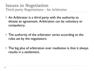 Issues in Negotiation Third-party Negotiations-- An Arbitrator An Arbitrator is a third party with the authority to dictate an agreement. Arbitration can be voluntary or compulsory. The authority of the arbitrator varies according to the rules set by the negotiators. The big plus of arbitration over mediation is that it always results in a settlement. 