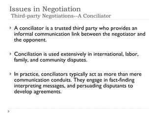 Issues in Negotiation   Third-party Negotiations--A Conciliator A conciliator is a trusted third party who provides an informal communication link between the negotiator and the opponent.  Conciliation is used extensively in international, labor, family, and community disputes. In practice, conciliators typically act as more than mere communication conduits. They engage in fact-finding interpreting messages, and persuading disputants to develop agreements. 