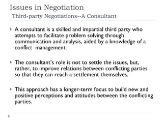 Issues in Negotiation    Third-party Negotiations--A Consultant A consultant is a skilled and impartial third party who attempts to facilitate problem solving through communication and analysis, aided by a knowledge of a conflict  management. The consultant’s role is not to settle the issues, but, rather, to improve relations between conflicting parties so that they can reach a settlement themselves.  This approach has a longer-term focus to build new and positive perceptions and attitudes between the conflicting parties.  