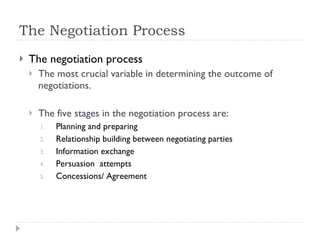 The Negotiation Process The negotiation process The most crucial variable in determining the outcome of negotiations. The five stages in the negotiation process are: Planning and preparing Relationship building between negotiating parties Information exchange Persuasion  attempts Concessions/ Agreement 