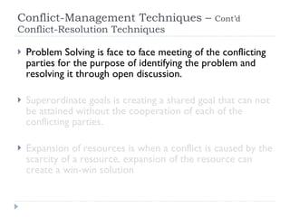 Conflict-Management Techniques –  Cont’d  Conflict-Resolution Techniques  Problem Solving is face to face meeting of the conflicting parties for the purpose of identifying the problem and resolving it through open discussion. Superordinate goals is creating a shared goal that can not be attained without the cooperation of each of the conflicting parties. Expansion of resources is when a conflict is caused by the scarcity of a resource, expansion of the resource can create a win-win solution 