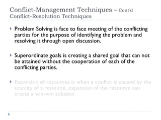 Conflict-Management Techniques –  Cont’d  Conflict-Resolution Techniques  Problem Solving is face to face meeting of the conflicting parties for the purpose of identifying the problem and resolving it through open discussion. Superordinate goals is creating a shared goal that can not be attained without the cooperation of each of the conflicting parties. Expansion of resources is when a conflict is caused by the scarcity of a resource, expansion of the resource can create a win-win solution 