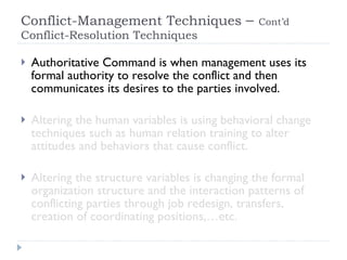 Conflict-Management Techniques  –  Cont’d  Conflict-Resolution Techniques  Authoritative Command is when management uses its formal authority to resolve the conflict and then communicates its desires to the parties involved. Altering the human variables is using behavioral change techniques such as human relation training to alter attitudes and behaviors that cause conflict. Altering the structure variables is changing the formal organization structure and the interaction patterns of conflicting parties through job redesign, transfers, creation of coordinating positions,…etc. 