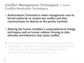 Conflict-Management Techniques  –  Cont’d  Conflict-Resolution Techniques  Authoritative Command is when management uses its formal authority to resolve the conflict and then communicates its desires to the parties involved. Altering the human variables is using behavioral change techniques such as human relation training to alter attitudes and behaviors that cause conflict. Altering the structure variables is changing the formal organization structure and the interaction patterns of conflicting parties through job redesign, transfers, creation of coordinating positions,…etc. 