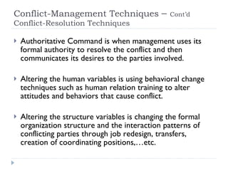Conflict-Management Techniques  –  Cont’d   Conflict-Resolution Techniques  Authoritative Command is when management uses its formal authority to resolve the conflict and then communicates its desires to the parties involved. Altering the human variables is using behavioral change techniques such as human relation training to alter attitudes and behaviors that cause conflict. Altering the structure variables is changing the formal organization structure and the interaction patterns of conflicting parties through job redesign, transfers, creation of coordinating positions,…etc. 