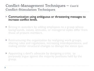 Conflict-Management Techniques  –  Cont’d  Conflict-Stimulation Techniques Communication using ambiguous or threatening messages to increase conflict levels. Brining in outsiders by adding employees to a group whose backgrounds, values, attitudes, or managerial styles differ from those of present members. Restructuring the organization by realigning work groups, altering rules and regulations, increasing interdependence, and making similar structural changes to disrupt the status quo. Appointing a devil’s advocate by designing a critic  to purposely argue against the majority positions held by the group. 